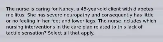 The nurse is caring for Nancy, a 45-year-old client with diabetes mellitus. She has severe neuropathy and consequently has little or no feeling in her feet and lower legs. The nurse includes which nursing interventions in the care plan related to this lack of tactile sensation? Select all that apply.