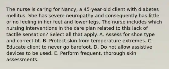 The nurse is caring for Nancy, a 45-year-old client with diabetes mellitus. She has severe neuropathy and consequently has little or no feeling in her feet and lower legs. The nurse includes which nursing interventions in the care plan related to this lack of tactile sensation? Select all that apply. A. Assess for shoe type and correct fit. B. Protect skin from temperature extremes. C. Educate client to never go barefoot. D. Do not allow assistive devices to be used. E. Perform frequent, thorough skin assessments.