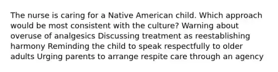 The nurse is caring for a Native American child. Which approach would be most consistent with the culture? Warning about overuse of analgesics Discussing treatment as reestablishing harmony Reminding the child to speak respectfully to older adults Urging parents to arrange respite care through an agency