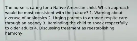 The nurse is caring for a Native American child. Which approach would be most consistent with the culture? 1. Warning about overuse of analgesics 2. Urging parents to arrange respite care through an agency 3. Reminding the child to speak respectfully to older adults 4. Discussing treatment as reestablishing harmony