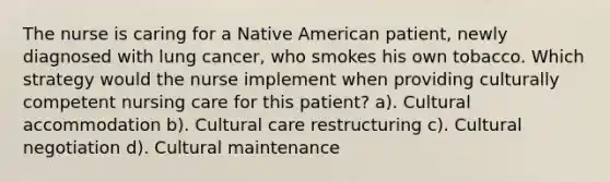 The nurse is caring for a Native American patient, newly diagnosed with lung cancer, who smokes his own tobacco. Which strategy would the nurse implement when providing culturally competent nursing care for this patient? a). Cultural accommodation b). Cultural care restructuring c). Cultural negotiation d). Cultural maintenance