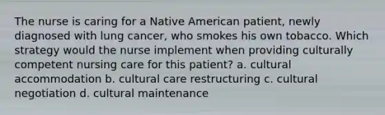 The nurse is caring for a Native American patient, newly diagnosed with lung cancer, who smokes his own tobacco. Which strategy would the nurse implement when providing culturally competent nursing care for this patient? a. cultural accommodation b. cultural care restructuring c. cultural negotiation d. cultural maintenance