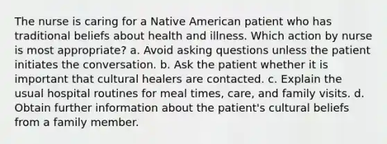 The nurse is caring for a Native American patient who has traditional beliefs about health and illness. Which action by nurse is most appropriate? a. Avoid asking questions unless the patient initiates the conversation. b. Ask the patient whether it is important that cultural healers are contacted. c. Explain the usual hospital routines for meal times, care, and family visits. d. Obtain further information about the patient's cultural beliefs from a family member.