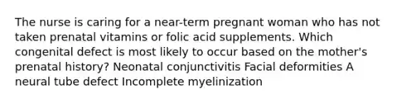 The nurse is caring for a near-term pregnant woman who has not taken prenatal vitamins or folic acid supplements. Which congenital defect is most likely to occur based on the mother's prenatal history? Neonatal conjunctivitis Facial deformities A neural tube defect Incomplete myelinization