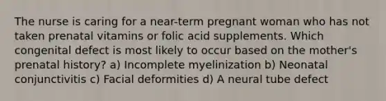 The nurse is caring for a near-term pregnant woman who has not taken prenatal vitamins or folic acid supplements. Which congenital defect is most likely to occur based on the mother's prenatal history? a) Incomplete myelinization b) Neonatal conjunctivitis c) Facial deformities d) A neural tube defect