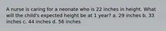 A nurse is caring for a neonate who is 22 inches in height. What will the child's expected height be at 1 year? a. 29 inches b. 33 inches c. 44 inches d. 56 inches