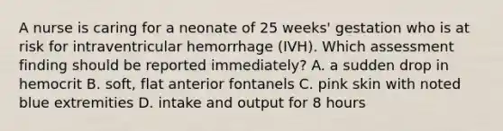 A nurse is caring for a neonate of 25 weeks' gestation who is at risk for intraventricular hemorrhage (IVH). Which assessment finding should be reported immediately? A. a sudden drop in hemocrit B. soft, flat anterior fontanels C. pink skin with noted blue extremities D. intake and output for 8 hours