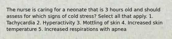 The nurse is caring for a neonate that is 3 hours old and should assess for which signs of cold stress? Select all that apply. 1. Tachycardia 2. Hyperactivity 3. Mottling of skin 4. Increased skin temperature 5. Increased respirations with apnea