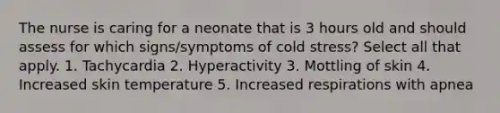 The nurse is caring for a neonate that is 3 hours old and should assess for which signs/symptoms of cold stress? Select all that apply. 1. Tachycardia 2. Hyperactivity 3. Mottling of skin 4. Increased skin temperature 5. Increased respirations with apnea