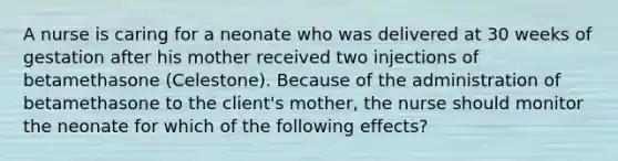 A nurse is caring for a neonate who was delivered at 30 weeks of gestation after his mother received two injections of betamethasone (Celestone). Because of the administration of betamethasone to the client's mother, the nurse should monitor the neonate for which of the following effects?