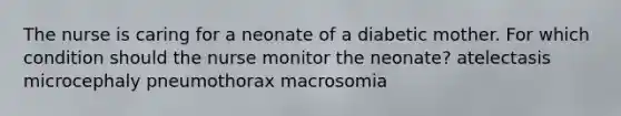 The nurse is caring for a neonate of a diabetic mother. For which condition should the nurse monitor the neonate? atelectasis microcephaly pneumothorax macrosomia