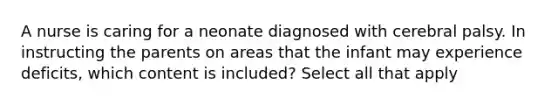 A nurse is caring for a neonate diagnosed with cerebral palsy. In instructing the parents on areas that the infant may experience deficits, which content is included? Select all that apply