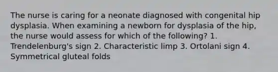 The nurse is caring for a neonate diagnosed with congenital hip dysplasia. When examining a newborn for dysplasia of the hip, the nurse would assess for which of the following? 1. Trendelenburg's sign 2. Characteristic limp 3. Ortolani sign 4. Symmetrical gluteal folds