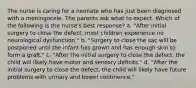 The nurse is caring for a neonate who has just been diagnosed with a meningocele. The parents ask what to expect. Which of the following is the nurse's best response? a. "After initial surgery to close the defect, most children experience no neurological dysfunction." b. "Surgery to close the sac will be postponed until the infant has grown and has enough skin to form a graft." c. "After the initial surgery to close the defect, the child will likely have motor and sensory deﬁcits." d. "After the initial surgery to close the defect, the child will likely have future problems with urinary and bowel continence."