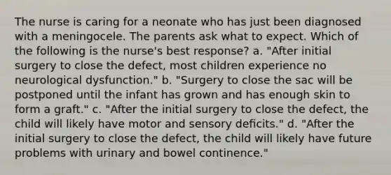 The nurse is caring for a neonate who has just been diagnosed with a meningocele. The parents ask what to expect. Which of the following is the nurse's best response? a. "After initial surgery to close the defect, most children experience no neurological dysfunction." b. "Surgery to close the sac will be postponed until the infant has grown and has enough skin to form a graft." c. "After the initial surgery to close the defect, the child will likely have motor and sensory deﬁcits." d. "After the initial surgery to close the defect, the child will likely have future problems with urinary and bowel continence."