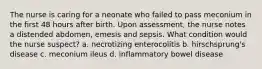 The nurse is caring for a neonate who failed to pass meconium in the first 48 hours after birth. Upon assessment, the nurse notes a distended abdomen, emesis and sepsis. What condition would the nurse suspect? a. necrotizing enterocolitis b. hirschsprung's disease c. meconium ileus d. inflammatory bowel disease