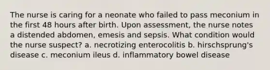 The nurse is caring for a neonate who failed to pass meconium in the first 48 hours after birth. Upon assessment, the nurse notes a distended abdomen, emesis and sepsis. What condition would the nurse suspect? a. necrotizing enterocolitis b. hirschsprung's disease c. meconium ileus d. inflammatory bowel disease