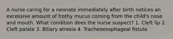 A nurse caring for a neonate immediately after birth notices an excessive amount of frothy mucus coming from the child's nose and mouth. What condition does the nurse suspect? 1. Cleft lip 2. Cleft palate 3. Biliary atresia 4. Tracheoesophageal fistula