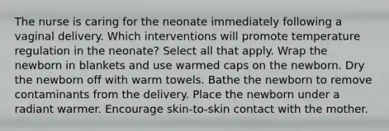 The nurse is caring for the neonate immediately following a vaginal delivery. Which interventions will promote temperature regulation in the neonate? Select all that apply. Wrap the newborn in blankets and use warmed caps on the newborn. Dry the newborn off with warm towels. Bathe the newborn to remove contaminants from the delivery. Place the newborn under a radiant warmer. Encourage skin-to-skin contact with the mother.