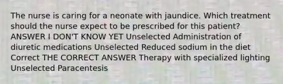 The nurse is caring for a neonate with jaundice. Which treatment should the nurse expect to be prescribed for this patient? ANSWER I DON'T KNOW YET Unselected Administration of diuretic medications Unselected Reduced sodium in the diet Correct THE CORRECT ANSWER Therapy with specialized lighting Unselected Paracentesis