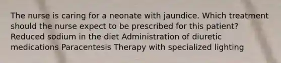 The nurse is caring for a neonate with jaundice. Which treatment should the nurse expect to be prescribed for this patient? Reduced sodium in the diet Administration of diuretic medications Paracentesis Therapy with specialized lighting