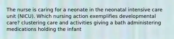 The nurse is caring for a neonate in the neonatal intensive care unit (NICU). Which nursing action exemplifies developmental care? clustering care and activities giving a bath administering medications holding the infant