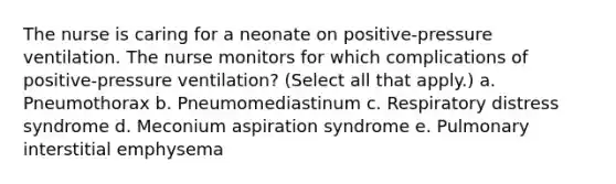 The nurse is caring for a neonate on positive-pressure ventilation. The nurse monitors for which complications of positive-pressure ventilation? (Select all that apply.) a. Pneumothorax b. Pneumomediastinum c. Respiratory distress syndrome d. Meconium aspiration syndrome e. Pulmonary interstitial emphysema