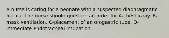 A nurse is caring for a neonate with a suspected diaphragmatic hernia. The nurse should question an order for A-chest x-ray. B-mask ventilation. C-placement of an orogastric tube. D-immediate endotracheal intubation.