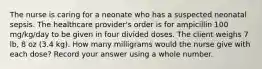The nurse is caring for a neonate who has a suspected neonatal sepsis. The healthcare provider's order is for ampicillin 100 mg/kg/day to be given in four divided doses. The client weighs 7 lb, 8 oz (3.4 kg). How many milligrams would the nurse give with each dose? Record your answer using a whole number.