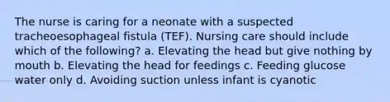 The nurse is caring for a neonate with a suspected tracheoesophageal fistula (TEF). Nursing care should include which of the following? a. Elevating the head but give nothing by mouth b. Elevating the head for feedings c. Feeding glucose water only d. Avoiding suction unless infant is cyanotic