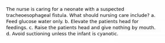 The nurse is caring for a neonate with a suspected tracheoesophageal fistula. What should nursing care include? a. Feed glucose water only. b. Elevate the patients head for feedings. c. Raise the patients head and give nothing by mouth. d. Avoid suctioning unless the infant is cyanotic.