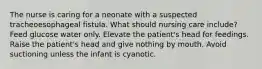 The nurse is caring for a neonate with a suspected tracheoesophageal fistula. What should nursing care include? Feed glucose water only. Elevate the patient's head for feedings. Raise the patient's head and give nothing by mouth. Avoid suctioning unless the infant is cyanotic.