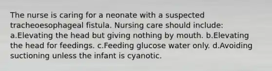 The nurse is caring for a neonate with a suspected tracheoesophageal fistula. Nursing care should include: a.Elevating the head but giving nothing by mouth. b.Elevating the head for feedings. c.Feeding glucose water only. d.Avoiding suctioning unless the infant is cyanotic.