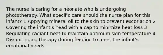 The nurse is caring for a neonate who is undergoing phototherapy. What specific care should the nurse plan for this infant? 1 Applying mineral oil to the skin to prevent excoriation 2 Covering the infant's head with a cap to minimize heat loss 3 Regulating radiant heat to maintain optimum skin temperature 4 Discontinuing therapy during feeding to meet the infant's emotional needs