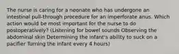 The nurse is caring for a neonate who has undergone an intestinal pull-through procedure for an imperforate anus. Which action would be most important for the nurse to do postoperatively? (Listening for bowel sounds Observing the abdominal skin Determining the infant's ability to suck on a pacifier Turning the infant every 4 hours)