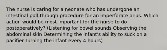 The nurse is caring for a neonate who has undergone an intestinal pull-through procedure for an imperforate anus. Which action would be most important for the nurse to do postoperatively? (Listening for bowel sounds Observing the abdominal skin Determining the infant's ability to suck on a pacifier Turning the infant every 4 hours)