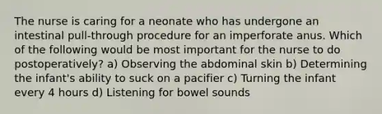 The nurse is caring for a neonate who has undergone an intestinal pull-through procedure for an imperforate anus. Which of the following would be most important for the nurse to do postoperatively? a) Observing the abdominal skin b) Determining the infant's ability to suck on a pacifier c) Turning the infant every 4 hours d) Listening for bowel sounds