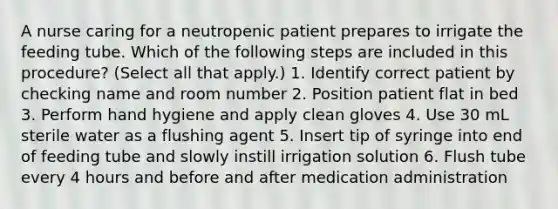 A nurse caring for a neutropenic patient prepares to irrigate the feeding tube. Which of the following steps are included in this procedure? (Select all that apply.) 1. Identify correct patient by checking name and room number 2. Position patient flat in bed 3. Perform hand hygiene and apply clean gloves 4. Use 30 mL sterile water as a flushing agent 5. Insert tip of syringe into end of feeding tube and slowly instill irrigation solution 6. Flush tube every 4 hours and before and after medication administration