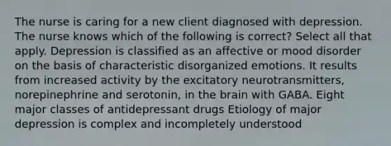 The nurse is caring for a new client diagnosed with depression. The nurse knows which of the following is correct? Select all that apply. Depression is classified as an affective or mood disorder on the basis of characteristic disorganized emotions. It results from increased activity by the excitatory neurotransmitters, norepinephrine and serotonin, in the brain with GABA. Eight major classes of antidepressant drugs Etiology of major depression is complex and incompletely understood