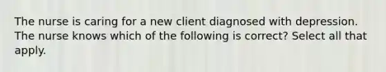 The nurse is caring for a new client diagnosed with depression. The nurse knows which of the following is correct? Select all that apply.