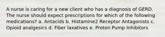 A nurse is caring for a new client who has a diagnosis of GERD. The nurse should expect prescriptions for which of the following medications? a. Antacids b. Histamine2 Receptor Antagonists c. Opioid analgesics d. Fiber laxatives e. Proton Pump Inhibitors