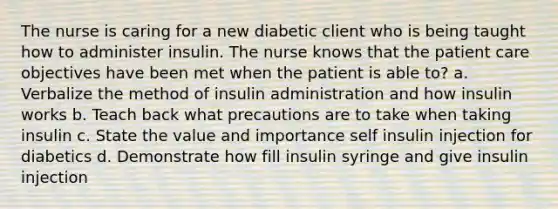 The nurse is caring for a new diabetic client who is being taught how to administer insulin. The nurse knows that the patient care objectives have been met when the patient is able to? a. Verbalize the method of insulin administration and how insulin works b. Teach back what precautions are to take when taking insulin c. State the value and importance self insulin injection for diabetics d. Demonstrate how fill insulin syringe and give insulin injection