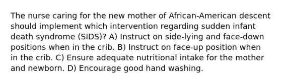 The nurse caring for the new mother of African-American descent should implement which intervention regarding sudden infant death syndrome (SIDS)? A) Instruct on side-lying and face-down positions when in the crib. B) Instruct on face-up position when in the crib. C) Ensure adequate nutritional intake for the mother and newborn. D) Encourage good hand washing.