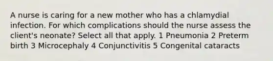 A nurse is caring for a new mother who has a chlamydial infection. For which complications should the nurse assess the client's neonate? Select all that apply. 1 Pneumonia 2 Preterm birth 3 Microcephaly 4 Conjunctivitis 5 Congenital cataracts