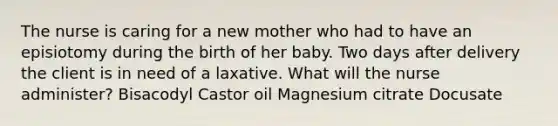 The nurse is caring for a new mother who had to have an episiotomy during the birth of her baby. Two days after delivery the client is in need of a laxative. What will the nurse administer? Bisacodyl Castor oil Magnesium citrate Docusate