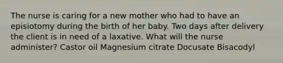 The nurse is caring for a new mother who had to have an episiotomy during the birth of her baby. Two days after delivery the client is in need of a laxative. What will the nurse administer? Castor oil Magnesium citrate Docusate Bisacodyl