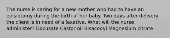 The nurse is caring for a new mother who had to have an episiotomy during the birth of her baby. Two days after delivery the client is in need of a laxative. What will the nurse administer? Docusate Castor oil Bisacodyl Magnesium citrate