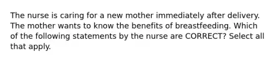 The nurse is caring for a new mother immediately after delivery. The mother wants to know the benefits of breastfeeding. Which of the following statements by the nurse are CORRECT? Select all that apply.