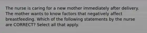 The nurse is caring for a new mother immediately after delivery. The mother wants to know factors that negatively affect breastfeeding. Which of the following statements by the nurse are CORRECT? Select all that apply.