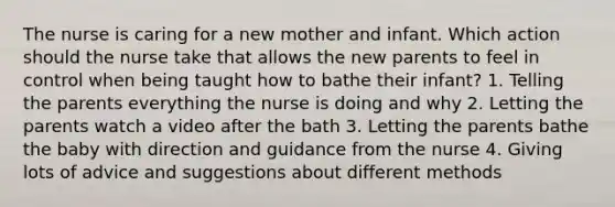 The nurse is caring for a new mother and infant. Which action should the nurse take that allows the new parents to feel in control when being taught how to bathe their infant? 1. Telling the parents everything the nurse is doing and why 2. Letting the parents watch a video after the bath 3. Letting the parents bathe the baby with direction and guidance from the nurse 4. Giving lots of advice and suggestions about different methods